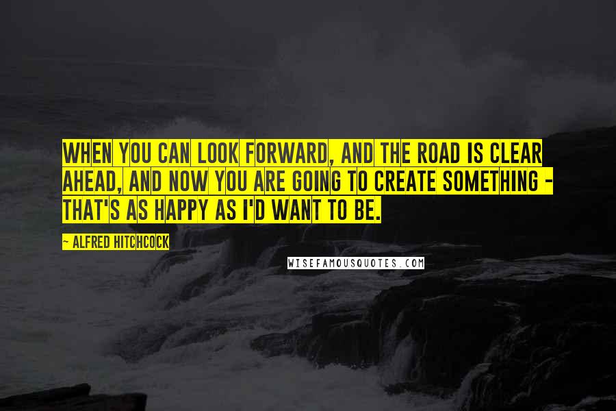 Alfred Hitchcock Quotes: When you can look forward, and the road is clear ahead, and now you are going to create something - that's as happy as I'd want to be.