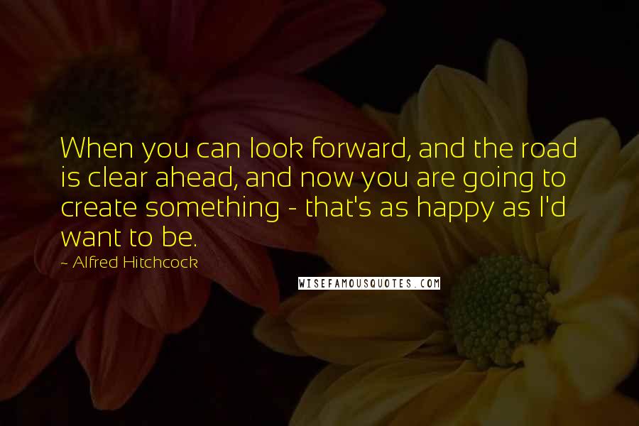 Alfred Hitchcock Quotes: When you can look forward, and the road is clear ahead, and now you are going to create something - that's as happy as I'd want to be.