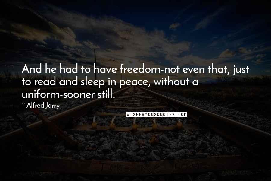 Alfred Jarry Quotes: And he had to have freedom-not even that, just to read and sleep in peace, without a uniform-sooner still.