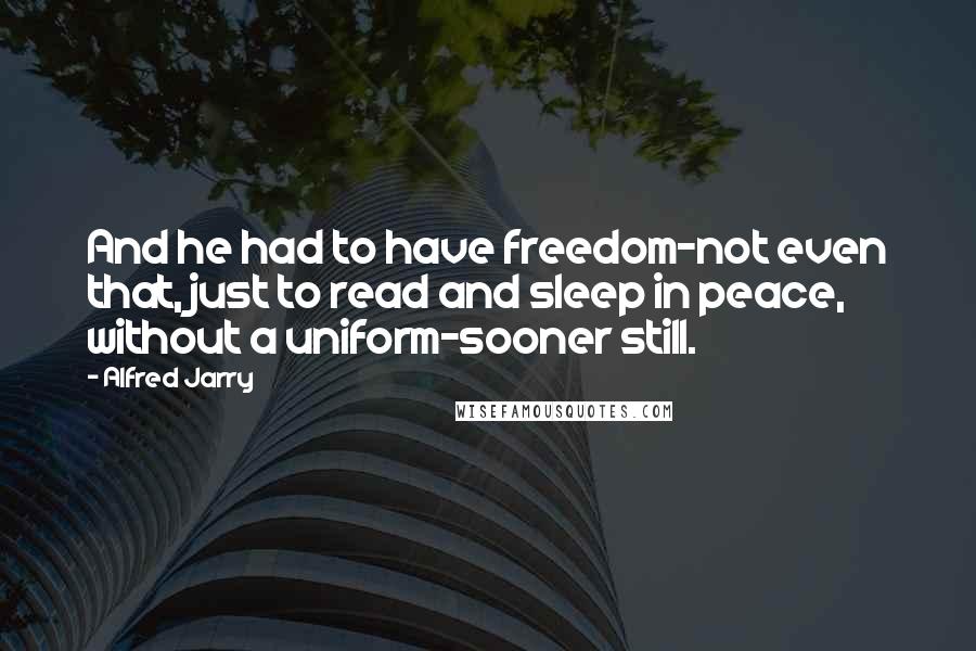 Alfred Jarry Quotes: And he had to have freedom-not even that, just to read and sleep in peace, without a uniform-sooner still.