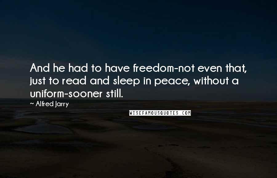 Alfred Jarry Quotes: And he had to have freedom-not even that, just to read and sleep in peace, without a uniform-sooner still.