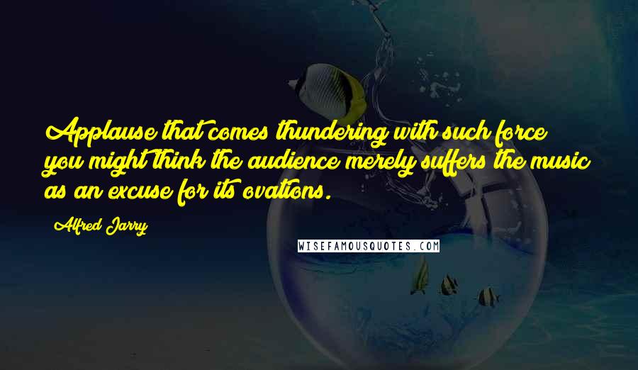 Alfred Jarry Quotes: Applause that comes thundering with such force you might think the audience merely suffers the music as an excuse for its ovations.