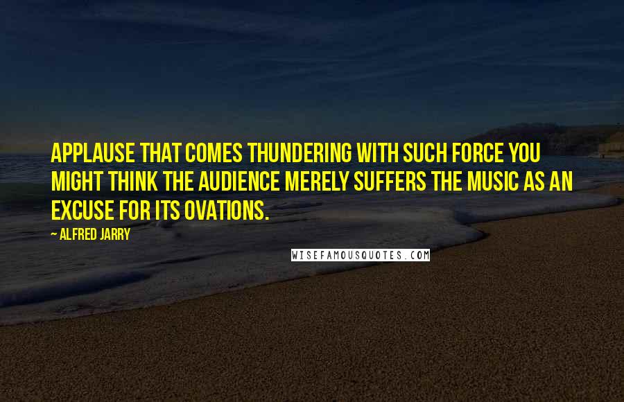 Alfred Jarry Quotes: Applause that comes thundering with such force you might think the audience merely suffers the music as an excuse for its ovations.