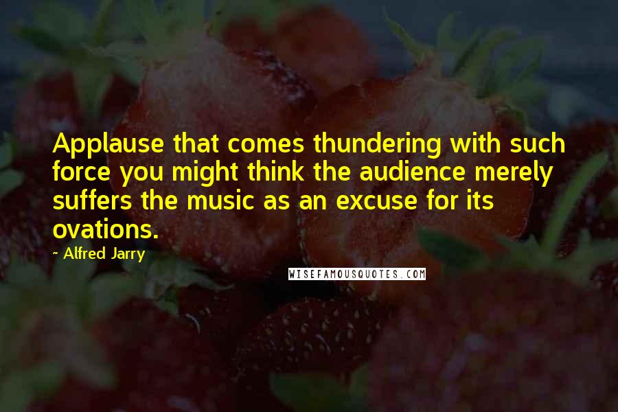 Alfred Jarry Quotes: Applause that comes thundering with such force you might think the audience merely suffers the music as an excuse for its ovations.