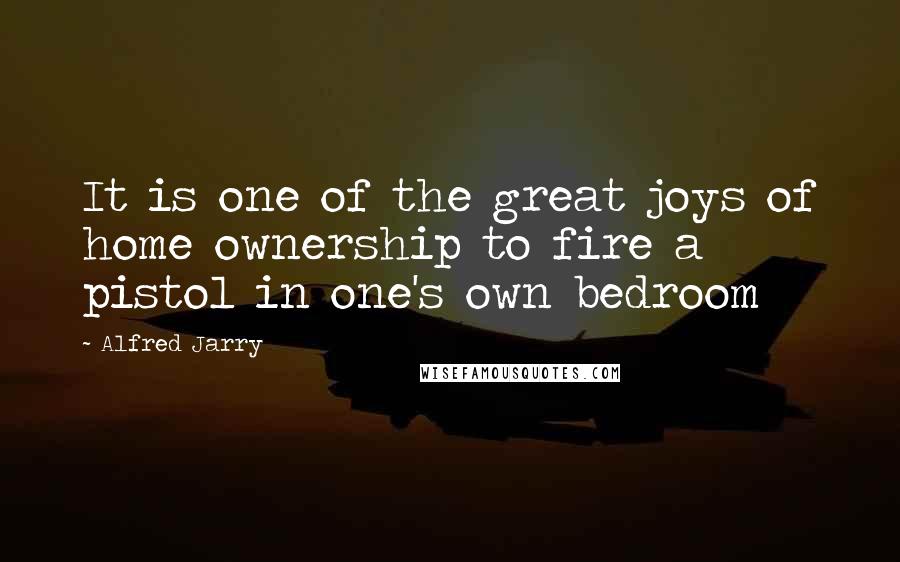 Alfred Jarry Quotes: It is one of the great joys of home ownership to fire a pistol in one's own bedroom