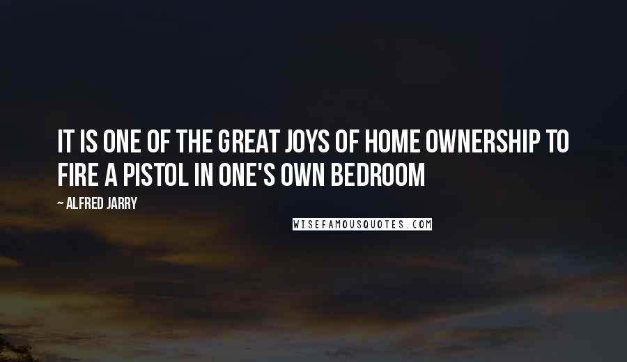 Alfred Jarry Quotes: It is one of the great joys of home ownership to fire a pistol in one's own bedroom