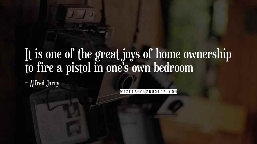 Alfred Jarry Quotes: It is one of the great joys of home ownership to fire a pistol in one's own bedroom