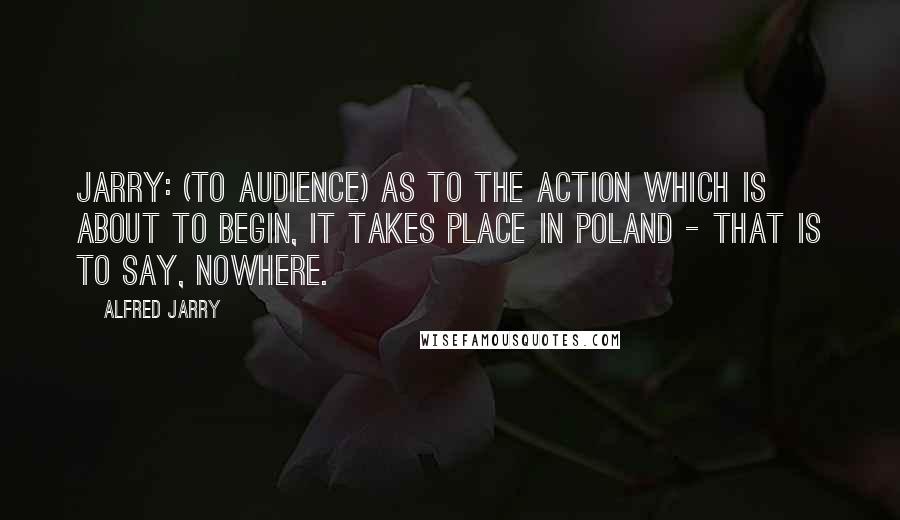 Alfred Jarry Quotes: JARRY: (To audience) As to the action which is about to begin, it takes place in Poland - that is to say, nowhere.