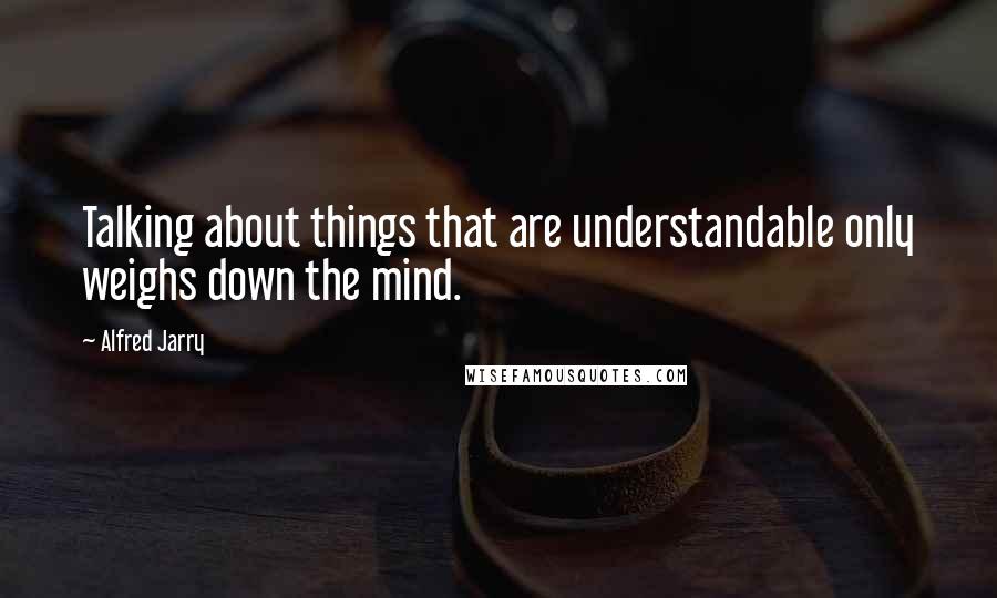 Alfred Jarry Quotes: Talking about things that are understandable only weighs down the mind.