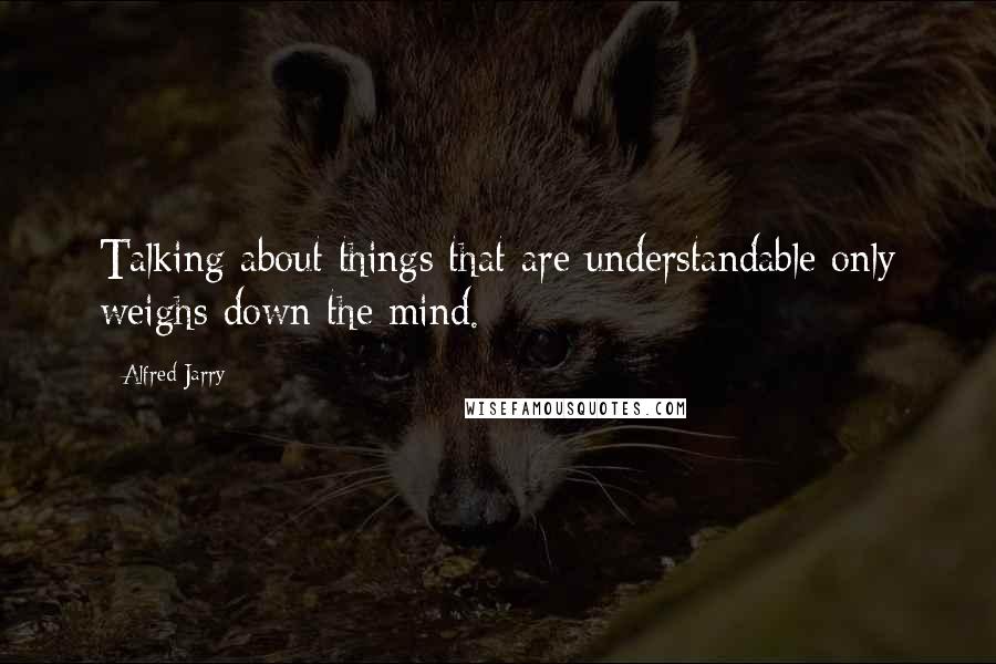 Alfred Jarry Quotes: Talking about things that are understandable only weighs down the mind.