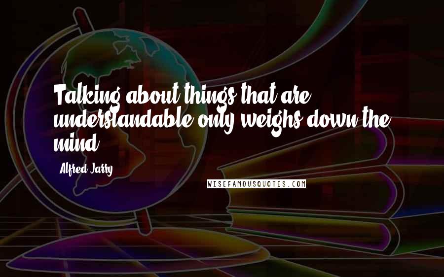 Alfred Jarry Quotes: Talking about things that are understandable only weighs down the mind.