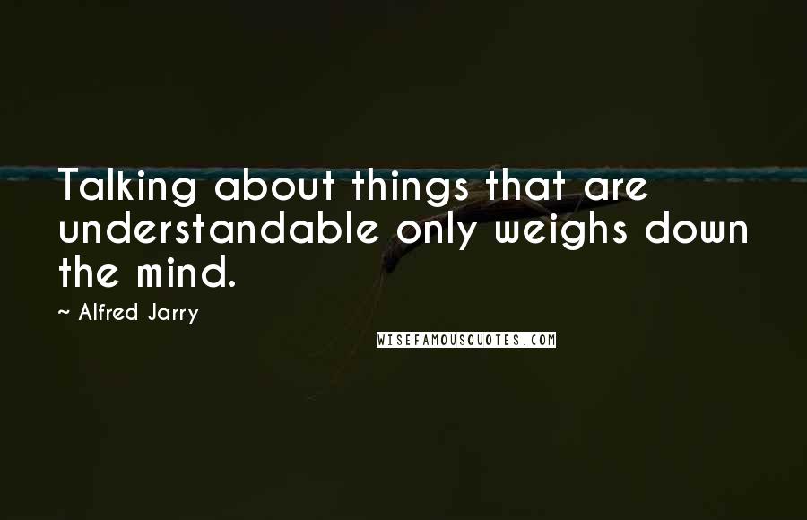 Alfred Jarry Quotes: Talking about things that are understandable only weighs down the mind.