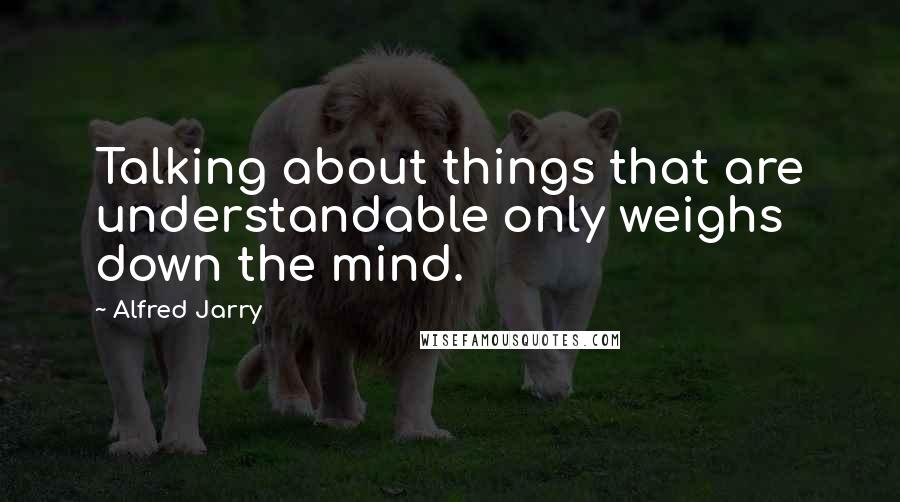 Alfred Jarry Quotes: Talking about things that are understandable only weighs down the mind.