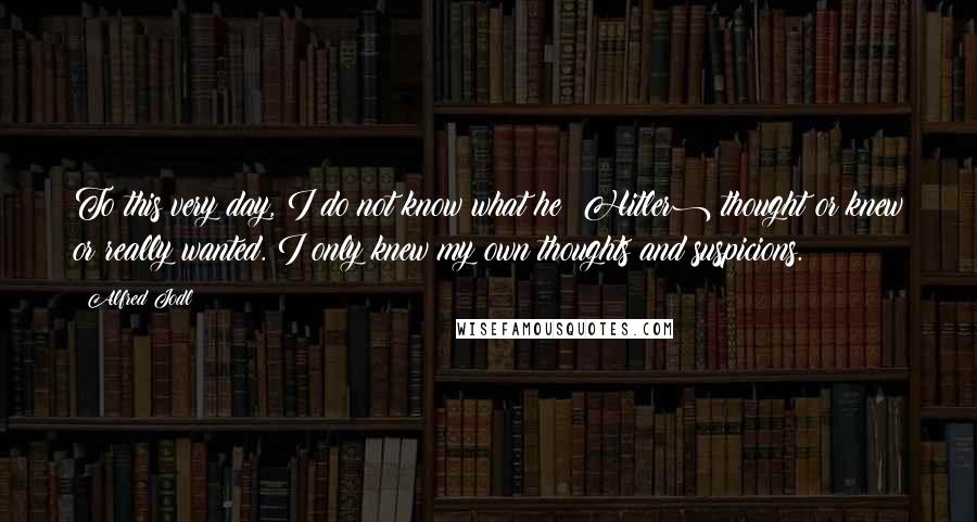 Alfred Jodl Quotes: To this very day, I do not know what he (Hitler) thought or knew or really wanted. I only knew my own thoughts and suspicions.