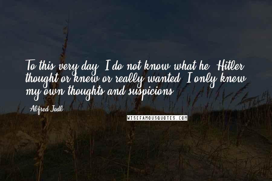 Alfred Jodl Quotes: To this very day, I do not know what he (Hitler) thought or knew or really wanted. I only knew my own thoughts and suspicions.