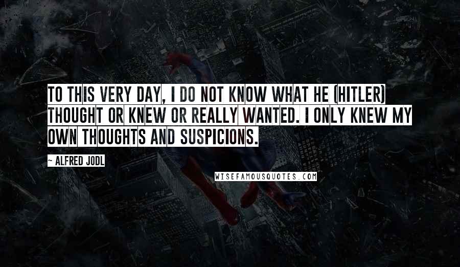 Alfred Jodl Quotes: To this very day, I do not know what he (Hitler) thought or knew or really wanted. I only knew my own thoughts and suspicions.