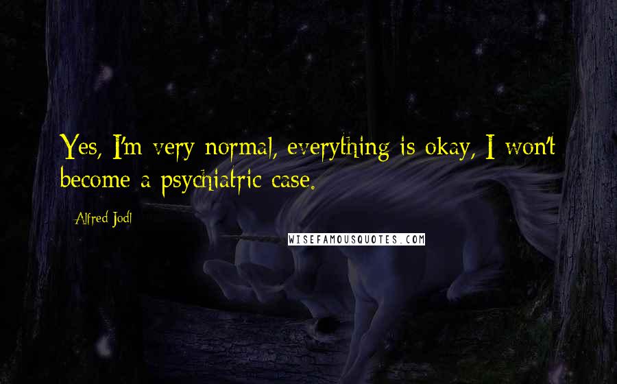 Alfred Jodl Quotes: Yes, I'm very normal, everything is okay, I won't become a psychiatric case.