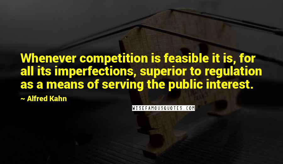 Alfred Kahn Quotes: Whenever competition is feasible it is, for all its imperfections, superior to regulation as a means of serving the public interest.