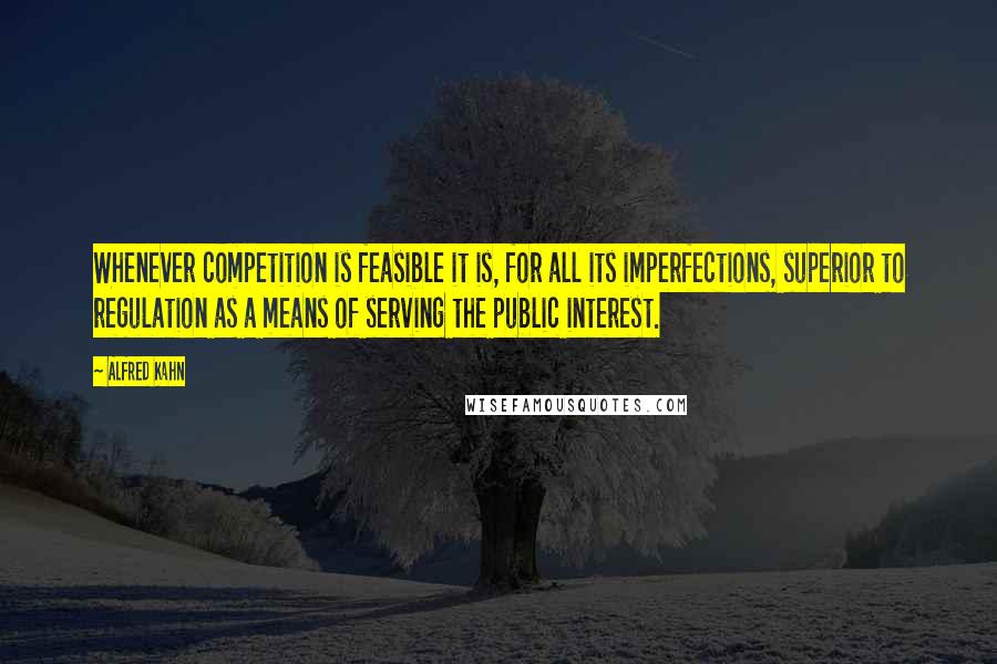 Alfred Kahn Quotes: Whenever competition is feasible it is, for all its imperfections, superior to regulation as a means of serving the public interest.