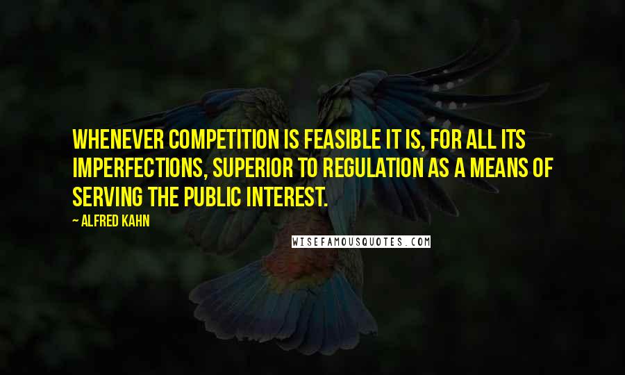 Alfred Kahn Quotes: Whenever competition is feasible it is, for all its imperfections, superior to regulation as a means of serving the public interest.