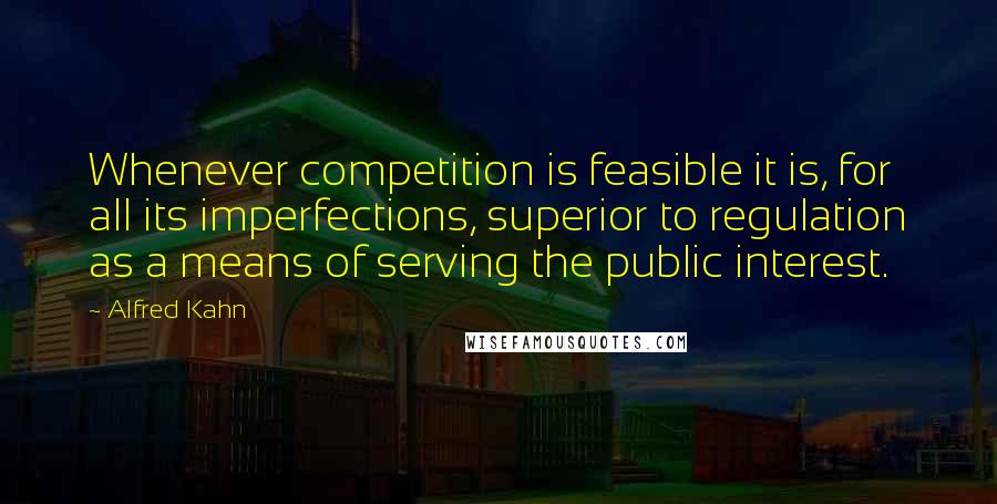 Alfred Kahn Quotes: Whenever competition is feasible it is, for all its imperfections, superior to regulation as a means of serving the public interest.