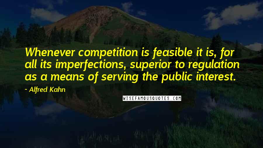 Alfred Kahn Quotes: Whenever competition is feasible it is, for all its imperfections, superior to regulation as a means of serving the public interest.