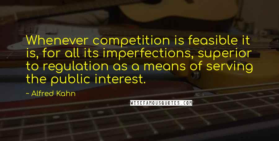 Alfred Kahn Quotes: Whenever competition is feasible it is, for all its imperfections, superior to regulation as a means of serving the public interest.