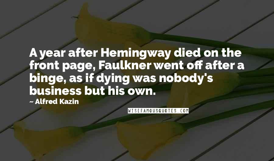 Alfred Kazin Quotes: A year after Hemingway died on the front page, Faulkner went off after a binge, as if dying was nobody's business but his own.