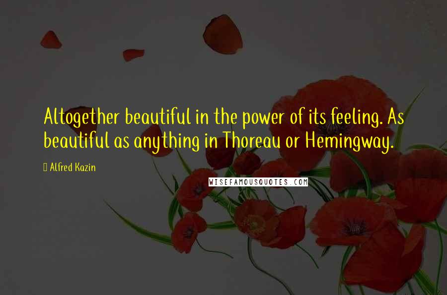 Alfred Kazin Quotes: Altogether beautiful in the power of its feeling. As beautiful as anything in Thoreau or Hemingway.