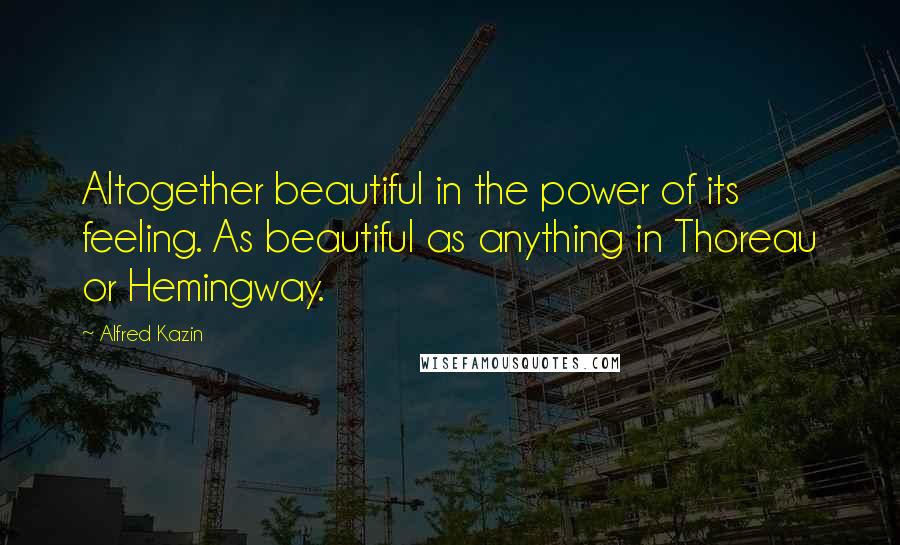 Alfred Kazin Quotes: Altogether beautiful in the power of its feeling. As beautiful as anything in Thoreau or Hemingway.