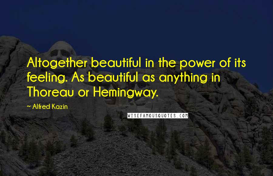 Alfred Kazin Quotes: Altogether beautiful in the power of its feeling. As beautiful as anything in Thoreau or Hemingway.