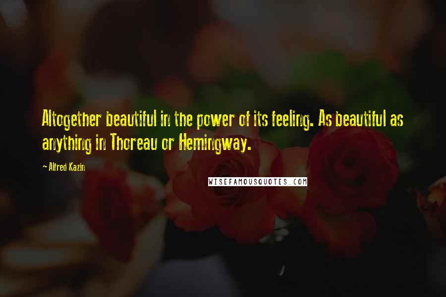 Alfred Kazin Quotes: Altogether beautiful in the power of its feeling. As beautiful as anything in Thoreau or Hemingway.