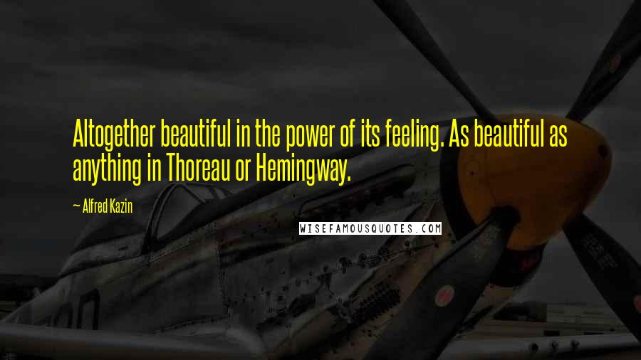 Alfred Kazin Quotes: Altogether beautiful in the power of its feeling. As beautiful as anything in Thoreau or Hemingway.