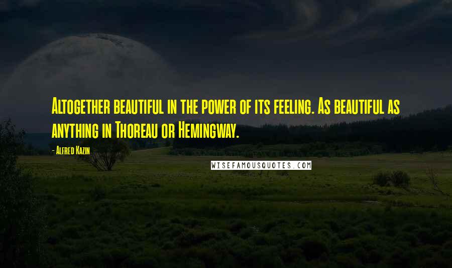 Alfred Kazin Quotes: Altogether beautiful in the power of its feeling. As beautiful as anything in Thoreau or Hemingway.