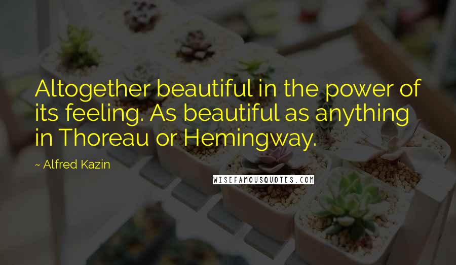 Alfred Kazin Quotes: Altogether beautiful in the power of its feeling. As beautiful as anything in Thoreau or Hemingway.