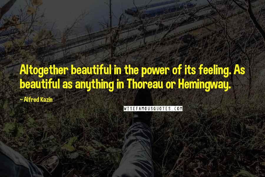 Alfred Kazin Quotes: Altogether beautiful in the power of its feeling. As beautiful as anything in Thoreau or Hemingway.