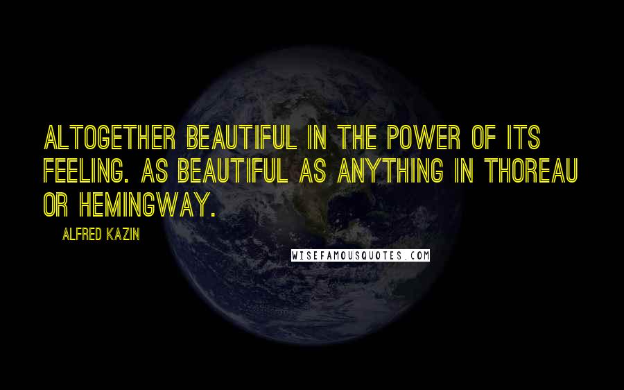 Alfred Kazin Quotes: Altogether beautiful in the power of its feeling. As beautiful as anything in Thoreau or Hemingway.