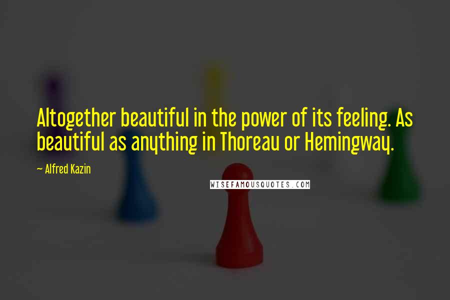 Alfred Kazin Quotes: Altogether beautiful in the power of its feeling. As beautiful as anything in Thoreau or Hemingway.