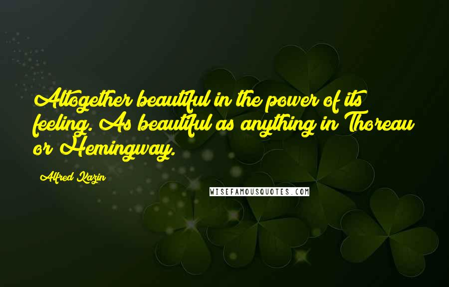 Alfred Kazin Quotes: Altogether beautiful in the power of its feeling. As beautiful as anything in Thoreau or Hemingway.