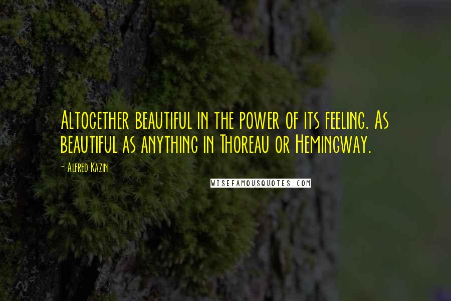 Alfred Kazin Quotes: Altogether beautiful in the power of its feeling. As beautiful as anything in Thoreau or Hemingway.