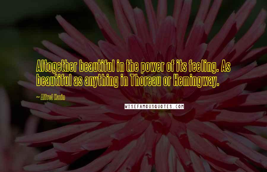Alfred Kazin Quotes: Altogether beautiful in the power of its feeling. As beautiful as anything in Thoreau or Hemingway.