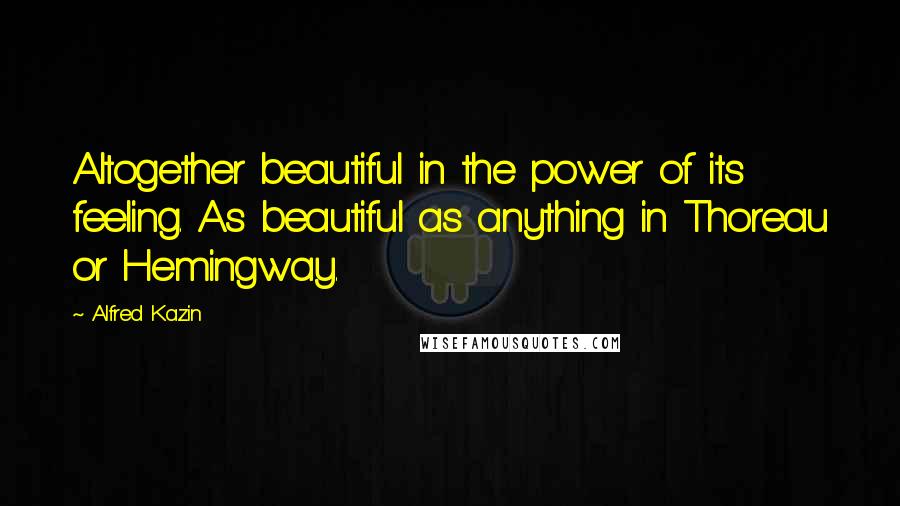 Alfred Kazin Quotes: Altogether beautiful in the power of its feeling. As beautiful as anything in Thoreau or Hemingway.