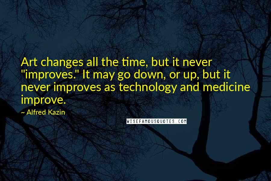 Alfred Kazin Quotes: Art changes all the time, but it never "improves." It may go down, or up, but it never improves as technology and medicine improve.