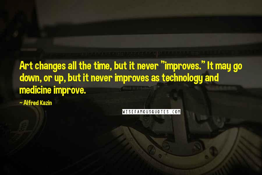 Alfred Kazin Quotes: Art changes all the time, but it never "improves." It may go down, or up, but it never improves as technology and medicine improve.