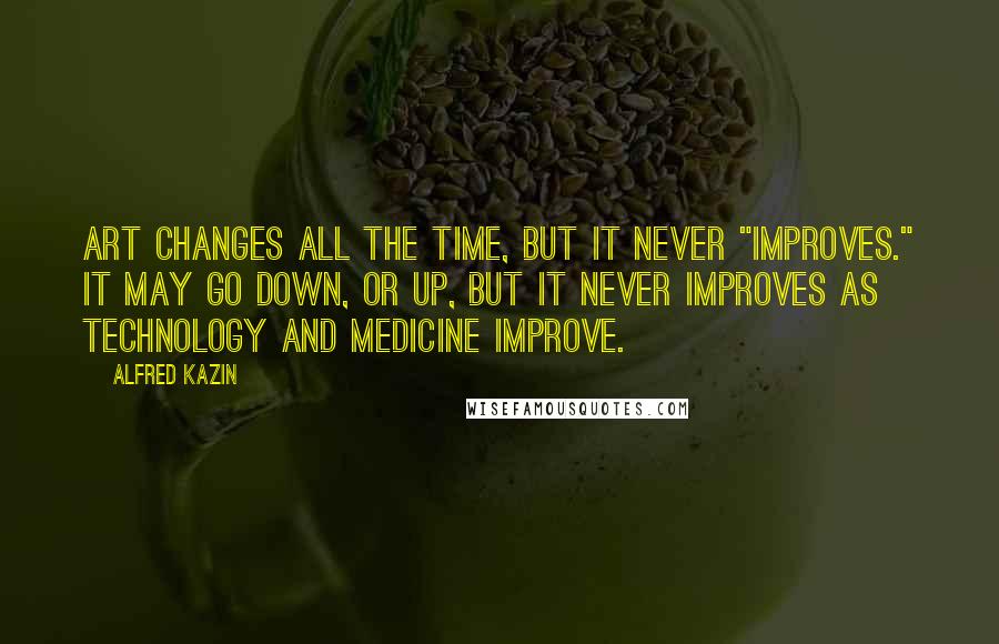 Alfred Kazin Quotes: Art changes all the time, but it never "improves." It may go down, or up, but it never improves as technology and medicine improve.