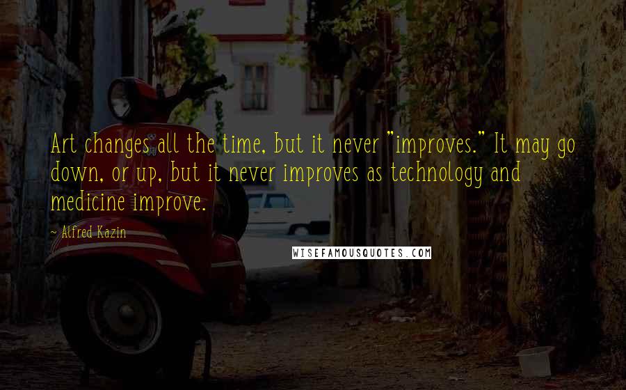 Alfred Kazin Quotes: Art changes all the time, but it never "improves." It may go down, or up, but it never improves as technology and medicine improve.