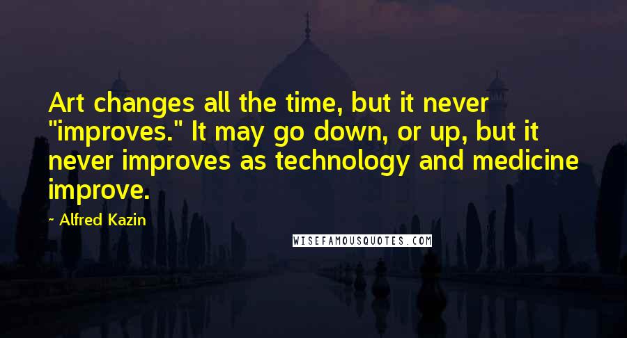 Alfred Kazin Quotes: Art changes all the time, but it never "improves." It may go down, or up, but it never improves as technology and medicine improve.