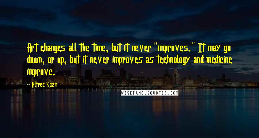 Alfred Kazin Quotes: Art changes all the time, but it never "improves." It may go down, or up, but it never improves as technology and medicine improve.