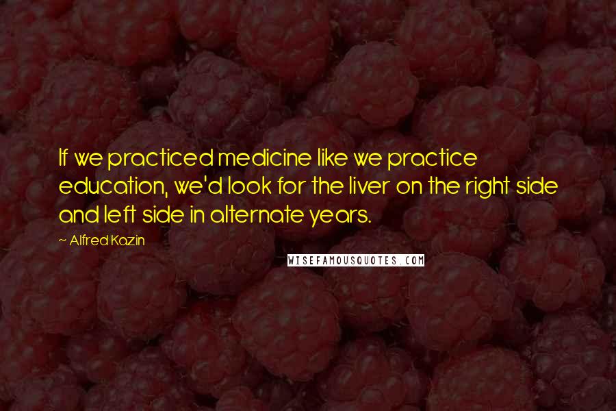 Alfred Kazin Quotes: If we practiced medicine like we practice education, we'd look for the liver on the right side and left side in alternate years.