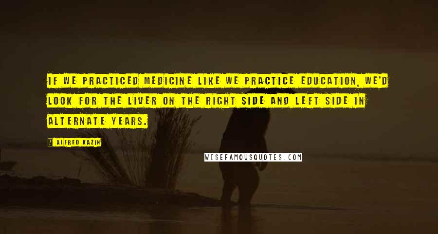 Alfred Kazin Quotes: If we practiced medicine like we practice education, we'd look for the liver on the right side and left side in alternate years.